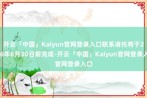 开云「中国」Kaiyun官网登录入口联系请托将于2026年6月30日前完成-开云「中国」Kaiyun官网登录入口