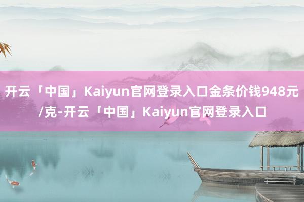 开云「中国」Kaiyun官网登录入口金条价钱948元/克-开云「中国」Kaiyun官网登录入口