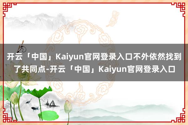 开云「中国」Kaiyun官网登录入口不外依然找到了共同点-开云「中国」Kaiyun官网登录入口
