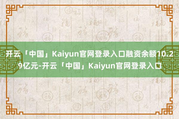 开云「中国」Kaiyun官网登录入口融资余额10.29亿元-开云「中国」Kaiyun官网登录入口