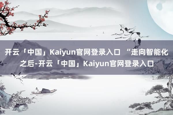 开云「中国」Kaiyun官网登录入口  “走向智能化之后-开云「中国」Kaiyun官网登录入口