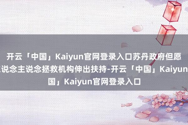 开云「中国」Kaiyun官网登录入口苏丹政府但愿国外社会和东说念主说念拯救机构伸出扶持-开云「中国」Kaiyun官网登录入口
