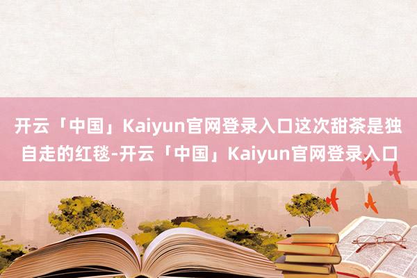 开云「中国」Kaiyun官网登录入口这次甜茶是独自走的红毯-开云「中国」Kaiyun官网登录入口
