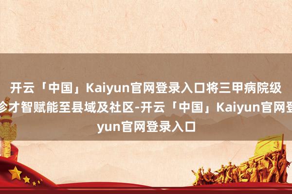 开云「中国」Kaiyun官网登录入口将三甲病院级眼底会诊才智赋能至县域及社区-开云「中国」Kaiyun官网登录入口