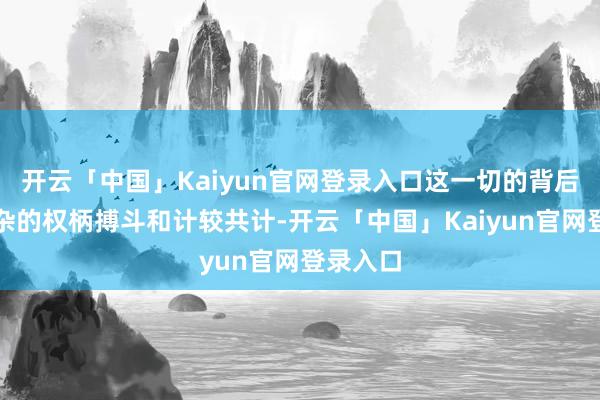 开云「中国」Kaiyun官网登录入口这一切的背后有着复杂的权柄搏斗和计较共计-开云「中国」Kaiyun官网登录入口