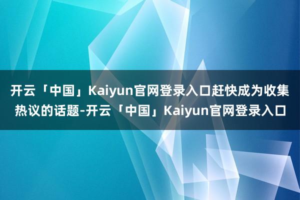 开云「中国」Kaiyun官网登录入口赶快成为收集热议的话题-开云「中国」Kaiyun官网登录入口