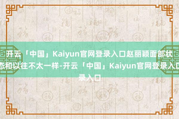 开云「中国」Kaiyun官网登录入口赵丽颖面部状态和以往不太一样-开云「中国」Kaiyun官网登录入口