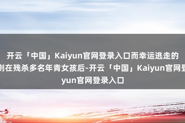 开云「中国」Kaiyun官网登录入口而幸运逃走的嫌疑犯则在残杀多名年青女孩后-开云「中国」Kaiyun官网登录入口