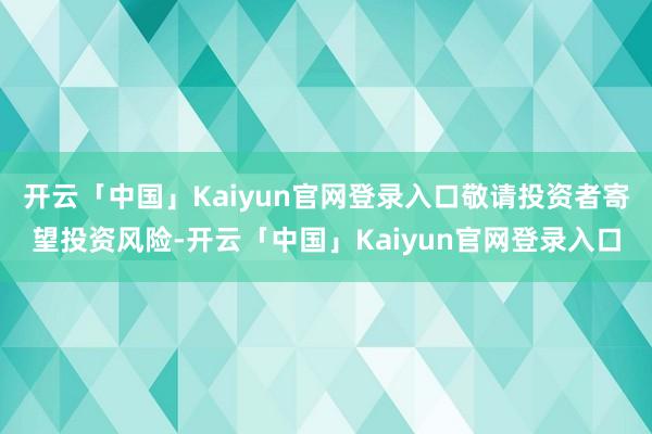 开云「中国」Kaiyun官网登录入口敬请投资者寄望投资风险-开云「中国」Kaiyun官网登录入口