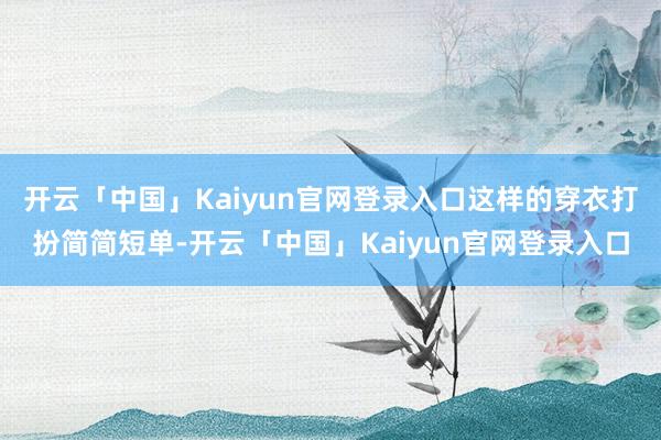 开云「中国」Kaiyun官网登录入口这样的穿衣打扮简简短单-开云「中国」Kaiyun官网登录入口