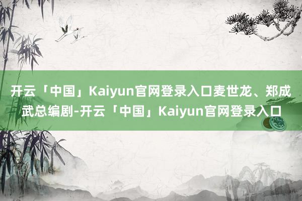 开云「中国」Kaiyun官网登录入口麦世龙、郑成武总编剧-开云「中国」Kaiyun官网登录入口