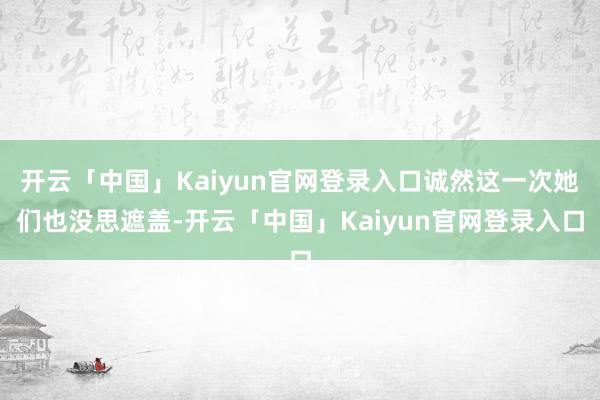 开云「中国」Kaiyun官网登录入口诚然这一次她们也没思遮盖-开云「中国」Kaiyun官网登录入口