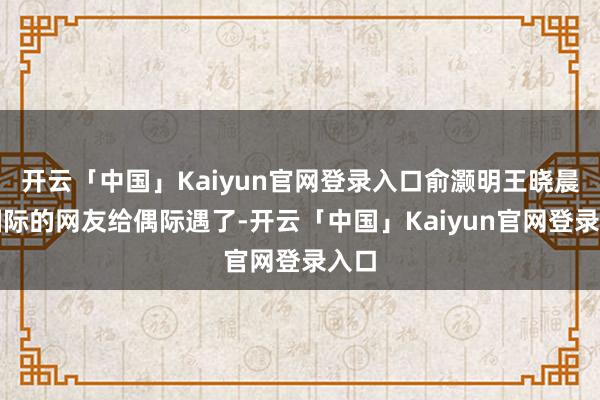 开云「中国」Kaiyun官网登录入口俞灏明王晓晨被国际的网友给偶际遇了-开云「中国」Kaiyun官网登录入口