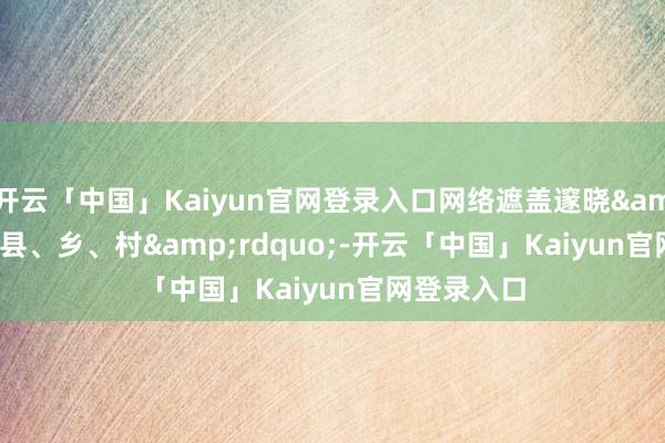 开云「中国」Kaiyun官网登录入口网络遮盖邃晓“县、乡、村”-开云「中国」Kaiyun官网登录入口