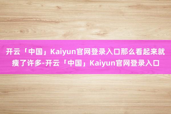 开云「中国」Kaiyun官网登录入口那么看起来就瘦了许多-开云「中国」Kaiyun官网登录入口