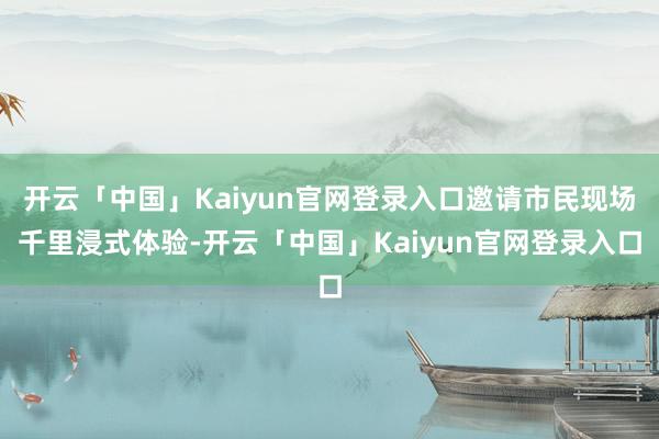 开云「中国」Kaiyun官网登录入口邀请市民现场千里浸式体验-开云「中国」Kaiyun官网登录入口