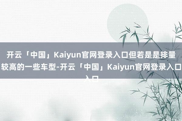 开云「中国」Kaiyun官网登录入口但若是是排量较高的一些车型-开云「中国」Kaiyun官网登录入口
