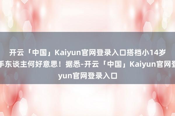 开云「中国」Kaiyun官网登录入口搭档小14岁女主合手东谈主何好意思!据悉-开云「中国」Kaiyun官网登录入口