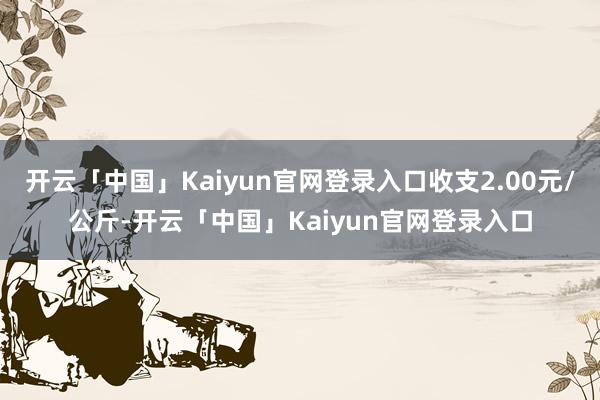开云「中国」Kaiyun官网登录入口收支2.00元/公斤-开云「中国」Kaiyun官网登录入口
