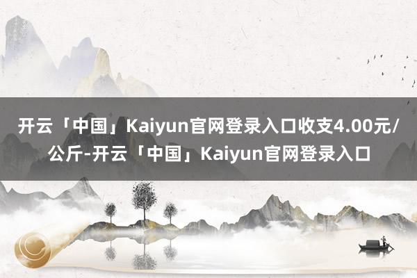 开云「中国」Kaiyun官网登录入口收支4.00元/公斤-开云「中国」Kaiyun官网登录入口