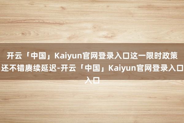 开云「中国」Kaiyun官网登录入口这一限时政策还不错赓续延迟-开云「中国」Kaiyun官网登录入口