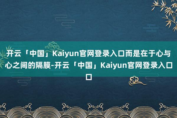 开云「中国」Kaiyun官网登录入口而是在于心与心之间的隔膜-开云「中国」Kaiyun官网登录入口