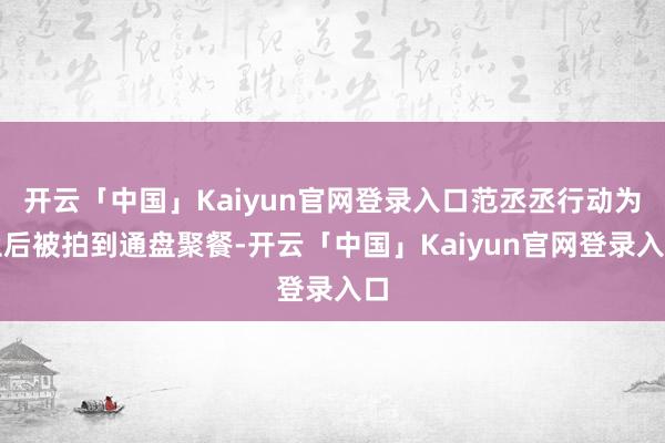 开云「中国」Kaiyun官网登录入口范丞丞行动为止后被拍到通盘聚餐-开云「中国」Kaiyun官网登录入口