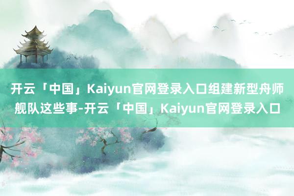 开云「中国」Kaiyun官网登录入口组建新型舟师舰队这些事-开云「中国」Kaiyun官网登录入口