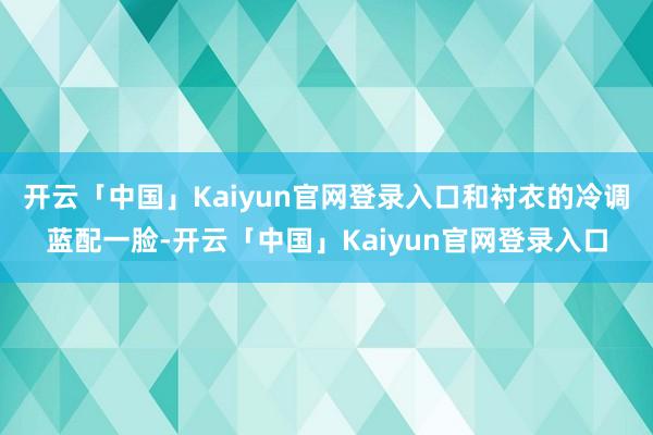 开云「中国」Kaiyun官网登录入口和衬衣的冷调蓝配一脸-开云「中国」Kaiyun官网登录入口