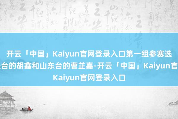 开云「中国」Kaiyun官网登录入口第一组参赛选手便是中央台的胡鑫和山东台的曹芷嘉-开云「中国」Kaiyun官网登录入口