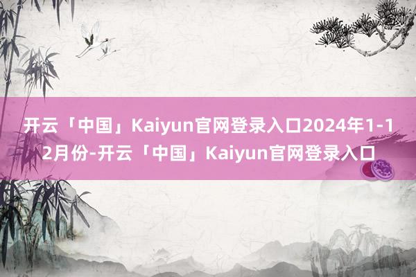 开云「中国」Kaiyun官网登录入口2024年1-12月份-开云「中国」Kaiyun官网登录入口