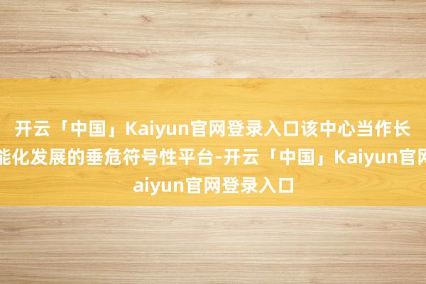 开云「中国」Kaiyun官网登录入口该中心当作长安汽车智能化发展的垂危符号性平台-开云「中国」Kaiyun官网登录入口