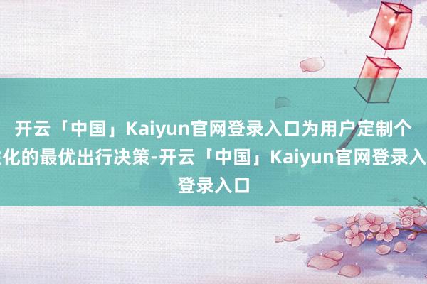 开云「中国」Kaiyun官网登录入口为用户定制个性化的最优出行决策-开云「中国」Kaiyun官网登录入口