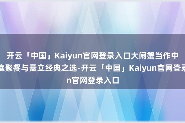 开云「中国」Kaiyun官网登录入口大闸蟹当作中秋家庭聚餐与矗立经典之选-开云「中国」Kaiyun官网登录入口