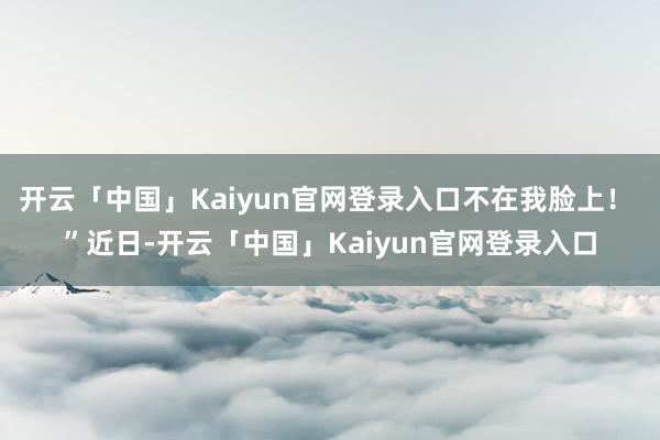 开云「中国」Kaiyun官网登录入口不在我脸上! ”近日-开云「中国」Kaiyun官网登录入口