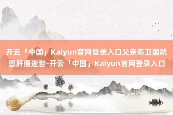 开云「中国」Kaiyun官网登录入口父亲陈卫国就患肝癌逝世-开云「中国」Kaiyun官网登录入口
