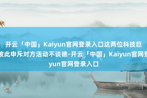 开云「中国」Kaiyun官网登录入口这两位科技巨头再次彼此申斥对方活动不谈德-开云「中国」Kaiyun官网登录入口
