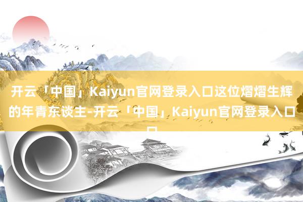 开云「中国」Kaiyun官网登录入口这位熠熠生辉的年青东谈主-开云「中国」Kaiyun官网登录入口