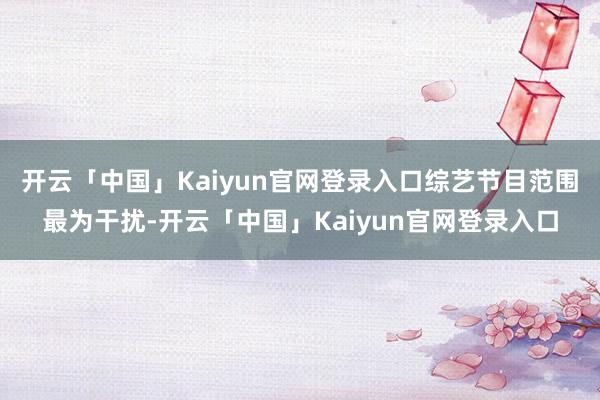 开云「中国」Kaiyun官网登录入口综艺节目范围最为干扰-开云「中国」Kaiyun官网登录入口