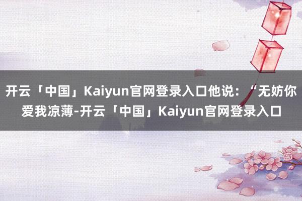 开云「中国」Kaiyun官网登录入口他说:“无妨你爱我凉薄-开云「中国」Kaiyun官网登录入口