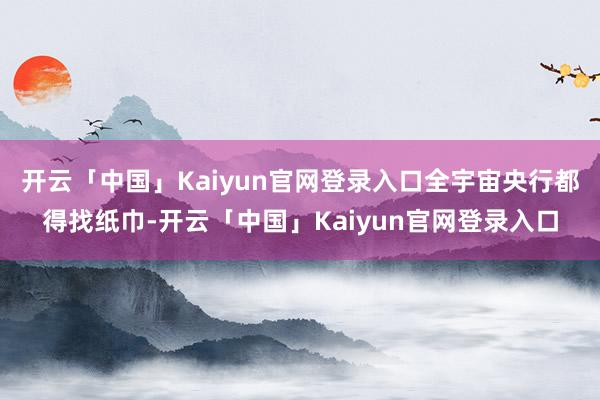 开云「中国」Kaiyun官网登录入口全宇宙央行都得找纸巾-开云「中国」Kaiyun官网登录入口