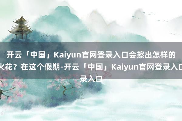 开云「中国」Kaiyun官网登录入口会擦出怎样的火花?在这个假期-开云「中国」Kaiyun官网登录入口