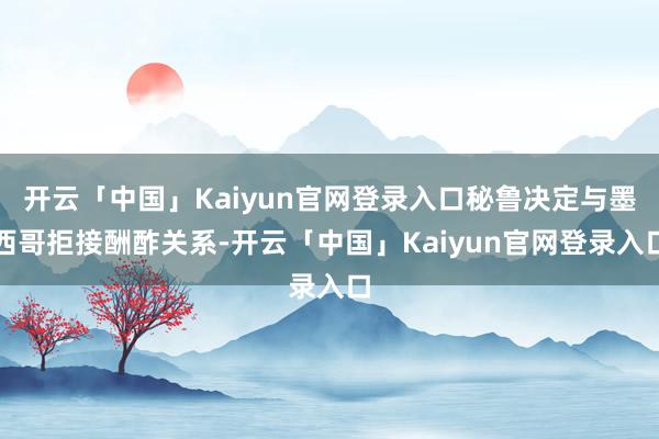 开云「中国」Kaiyun官网登录入口秘鲁决定与墨西哥拒接酬酢关系-开云「中国」Kaiyun官网登录入口