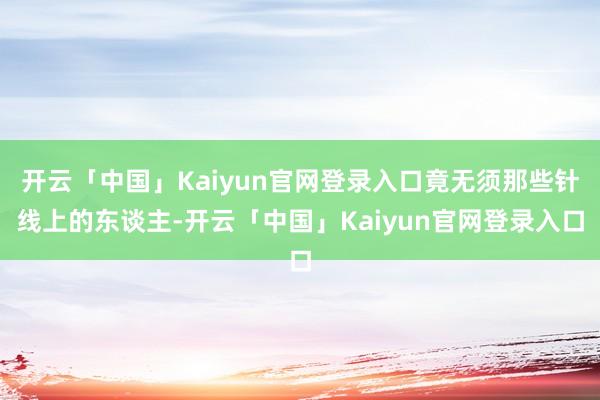 开云「中国」Kaiyun官网登录入口竟无须那些针线上的东谈主-开云「中国」Kaiyun官网登录入口
