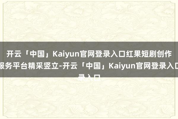 开云「中国」Kaiyun官网登录入口红果短剧创作服务平台精采竖立-开云「中国」Kaiyun官网登录入口