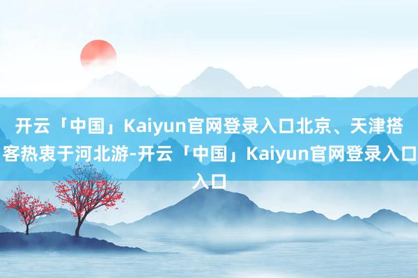 开云「中国」Kaiyun官网登录入口北京、天津搭客热衷于河北游-开云「中国」Kaiyun官网登录入口