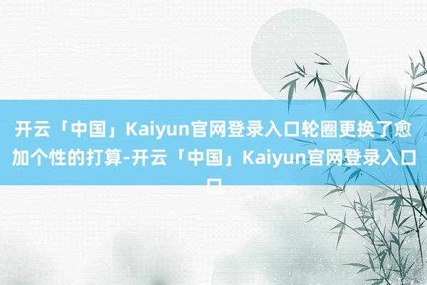 开云「中国」Kaiyun官网登录入口轮圈更换了愈加个性的打算-开云「中国」Kaiyun官网登录入口