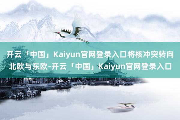 开云「中国」Kaiyun官网登录入口将核冲突转向北欧与东欧-开云「中国」Kaiyun官网登录入口