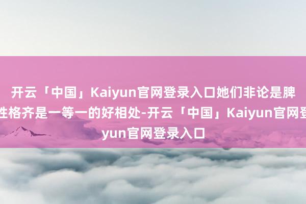 开云「中国」Kaiyun官网登录入口她们非论是脾性已经性格齐是一等一的好相处-开云「中国」Kaiyun官网登录入口