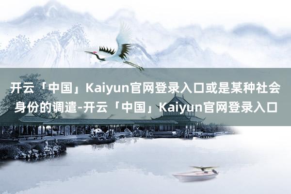 开云「中国」Kaiyun官网登录入口或是某种社会身份的调遣-开云「中国」Kaiyun官网登录入口